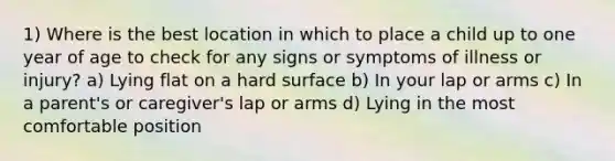 1) Where is the best location in which to place a child up to one year of age to check for any signs or symptoms of illness or injury? a) Lying flat on a hard surface b) In your lap or arms c) In a parent's or caregiver's lap or arms d) Lying in the most comfortable position