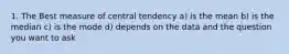 1. The Best measure of central tendency a) is the mean b) is the median c) is the mode d) depends on the data and the question you want to ask