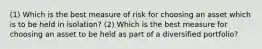 (1) Which is the best measure of risk for choosing an asset which is to be held in isolation? (2) Which is the best measure for choosing an asset to be held as part of a diversified portfolio?