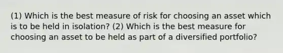 (1) Which is the best measure of risk for choosing an asset which is to be held in isolation? (2) Which is the best measure for choosing an asset to be held as part of a diversified portfolio?