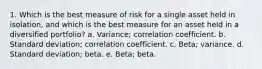 1. Which is the best measure of risk for a single asset held in isolation, and which is the best measure for an asset held in a diversified portfolio? a. Variance; correlation coefficient. b. Standard deviation; correlation coefficient. c. Beta; variance. d. Standard deviation; beta. e. Beta; beta.