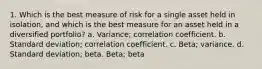 1. Which is the best measure of risk for a single asset held in isolation, and which is the best measure for an asset held in a diversified portfolio? a. Variance; correlation coefficient. b. Standard deviation; correlation coefficient. c. Beta; variance. d. Standard deviation; beta. Beta; beta