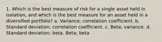 1. Which is the best measure of risk for a single asset held in isolation, and which is the best measure for an asset held in a diversified portfolio? a. Variance; correlation coefficient. b. Standard deviation; correlation coefficient. c. Beta; variance. d. Standard deviation; beta. Beta; beta