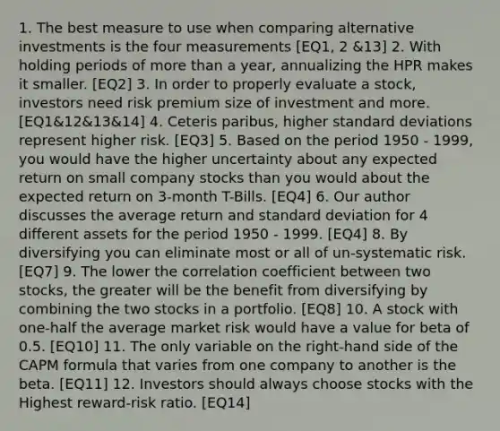 1. The best measure to use when comparing alternative investments is the four measurements [EQ1, 2 &13] 2. With holding periods of more than a year, annualizing the HPR makes it smaller. [EQ2] 3. In order to properly evaluate a stock, investors need risk premium size of investment and more. [EQ1&12&13&14] 4. Ceteris paribus, higher standard deviations represent higher risk. [EQ3] 5. Based on the period 1950 - 1999, you would have the higher uncertainty about any expected return on small company stocks than you would about the expected return on 3-month T-Bills. [EQ4] 6. Our author discusses the average return and standard deviation for 4 different assets for the period 1950 - 1999. [EQ4] 8. By diversifying you can eliminate most or all of un-systematic risk. [EQ7] 9. The lower the correlation coefficient between two stocks, the greater will be the benefit from diversifying by combining the two stocks in a portfolio. [EQ8] 10. A stock with one-half the average market risk would have a value for beta of 0.5. [EQ10] 11. The only variable on the right-hand side of the CAPM formula that varies from one company to another is the beta. [EQ11] 12. Investors should always choose stocks with the Highest reward-risk ratio. [EQ14]