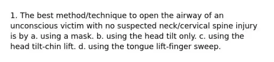 1. The best method/technique to open the airway of an unconscious victim with no suspected neck/cervical spine injury is by a. using a mask. b. using the head tilt only. c. using the head tilt-chin lift. d. using the tongue lift-finger sweep.