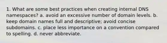 1. What are some best practices when creating internal DNS namespaces? a. avoid an excessive number of domain levels. b. keep domain names full and descriptive; avoid concise subdomains. c. place less importance on a convention compared to spelling. d. never abbreviate.