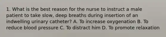 1. What is the best reason for the nurse to instruct a male patient to take slow, deep breaths during insertion of an indwelling urinary catheter? A. To increase oxygenation B. To reduce blood pressure C. To distract him D. To promote relaxation