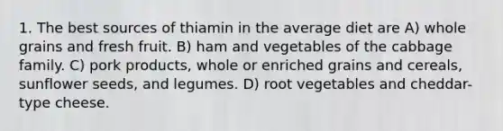 1. The best sources of thiamin in the average diet are A) whole grains and fresh fruit. B) ham and vegetables of the cabbage family. C) pork products, whole or enriched grains and cereals, sunflower seeds, and legumes. D) root vegetables and cheddar-type cheese.