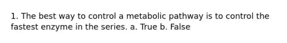 1. The best way to control a metabolic pathway is to control the fastest enzyme in the series. a. True b. False