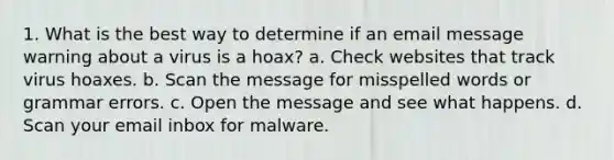 1. What is the best way to determine if an email message warning about a virus is a hoax? a. Check websites that track virus hoaxes. b. Scan the message for misspelled words or grammar errors. c. Open the message and see what happens. d. Scan your email inbox for malware.