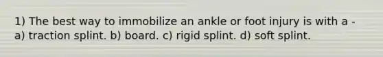 1) The best way to immobilize an ankle or foot injury is with a - a) traction splint. b) board. c) rigid splint. d) soft splint.