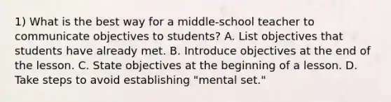 1) What is the best way for a middle-school teacher to communicate objectives to students? A. List objectives that students have already met. B. Introduce objectives at the end of the lesson. C. State objectives at the beginning of a lesson. D. Take steps to avoid establishing "mental set."