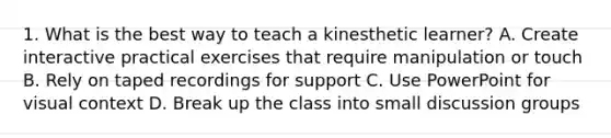 1. What is the best way to teach a kinesthetic learner? A. Create interactive practical exercises that require manipulation or touch B. Rely on taped recordings for support C. Use PowerPoint for visual context D. Break up the class into small discussion groups