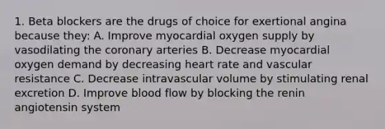 1. Beta blockers are the drugs of choice for exertional angina because they: A. Improve myocardial oxygen supply by vasodilating the coronary arteries B. Decrease myocardial oxygen demand by decreasing heart rate and vascular resistance C. Decrease intravascular volume by stimulating renal excretion D. Improve blood flow by blocking the renin angiotensin system