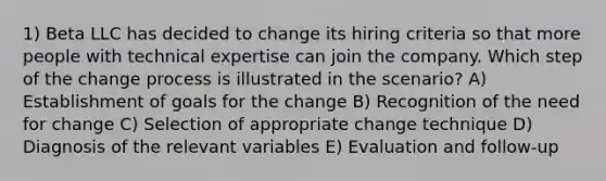 1) Beta LLC has decided to change its hiring criteria so that more people with technical expertise can join the company. Which step of the change process is illustrated in the scenario? A) Establishment of goals for the change B) Recognition of the need for change C) Selection of appropriate change technique D) Diagnosis of the relevant variables E) Evaluation and follow-up