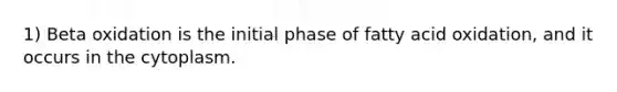 1) Beta oxidation is the initial phase of fatty acid oxidation, and it occurs in the cytoplasm.