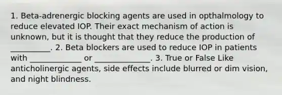 1. Beta-adrenergic blocking agents are used in opthalmology to reduce elevated IOP. Their exact mechanism of action is unknown, but it is thought that they reduce the production of __________. 2. Beta blockers are used to reduce IOP in patients with _____________ or ______________. 3. True or False Like anticholinergic agents, side effects include blurred or dim vision, and night blindness.