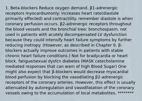 1. Beta-blockers Reduce oxygen demand. β1-adrenergic receptors myocardiumonly: increases heart rate(diastole primarily effected) and contractility. remember diastole is when coronary perfusion occurs. β2-adrenergic receptors throughout the blood vessels and the bronchial tree: bronchospasm. not used in patients with acutely decompensated LV dysfunction because they could intensify heart failure symptoms by further reducing inotropy. (However, as described in Chapter 9, β-blockers actually improve outcomes in patients with stable chronic heart failure conditions.) Not for bradycardia or heart block. fatigue/sexual dysfcn diabetes (MASK catecholamine mediated responses that can warn of high Blood Sugar) One might also expect that β-blockers would decrease myocardial blood perfusion by blocking the vasodilating β2-adrenergic receptors of the coronary arteries. However, this effect is usually attenuated by autoregulation and vasodilatation of the coronary vessels owing to the accumulation of local metabolites. ********