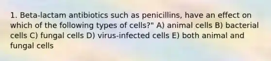 1. Beta-lactam antibiotics such as penicillins, have an effect on which of the following types of cells?" A) animal cells B) bacterial cells C) fungal cells D) virus-infected cells E) both animal and fungal cells