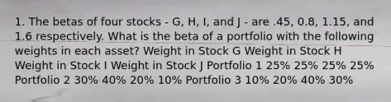 1. The betas of four stocks - G, H, I, and J - are .45, 0.8, 1.15, and 1.6 respectively. What is the beta of a portfolio with the following weights in each asset? Weight in Stock G Weight in Stock H Weight in Stock I Weight in Stock J Portfolio 1 25% 25% 25% 25% Portfolio 2 30% 40% 20% 10% Portfolio 3 10% 20% 40% 30%