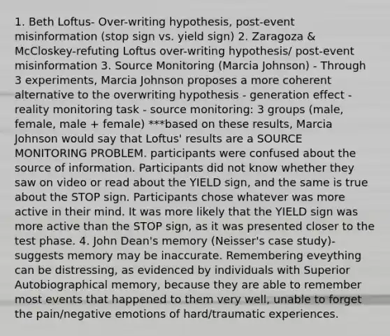 1. Beth Loftus- Over-writing hypothesis, post-event misinformation (stop sign vs. yield sign) 2. Zaragoza & McCloskey-refuting Loftus over-writing hypothesis/ post-event misinformation 3. Source Monitoring (Marcia Johnson) - Through 3 experiments, Marcia Johnson proposes a more coherent alternative to the overwriting hypothesis - generation effect - reality monitoring task - source monitoring: 3 groups (male, female, male + female) ***based on these results, Marcia Johnson would say that Loftus' results are a SOURCE MONITORING PROBLEM. participants were confused about the source of information. Participants did not know whether they saw on video or read about the YIELD sign, and the same is true about the STOP sign. Participants chose whatever was more active in their mind. It was more likely that the YIELD sign was more active than the STOP sign, as it was presented closer to the test phase. 4. John Dean's memory (Neisser's case study)- suggests memory may be inaccurate. Remembering eveything can be distressing, as evidenced by individuals with Superior Autobiographical memory, because they are able to remember most events that happened to them very well, unable to forget the pain/negative emotions of hard/traumatic experiences.