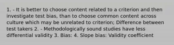 1. - It is better to choose content related to a criterion and then investigate test bias, than to choose common content across culture which may be unrelated to criterion; Difference between test takers 2. - Methodologically sound studies have less differential validity 3. Bias: 4. Slope bias: Validity coefficient