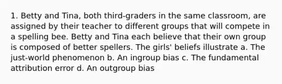 1. Betty and Tina, both third-graders in the same classroom, are assigned by their teacher to different groups that will compete in a spelling bee. Betty and Tina each believe that their own group is composed of better spellers. The girls' beliefs illustrate a. The just-world phenomenon b. An ingroup bias c. The fundamental attribution error d. An outgroup bias