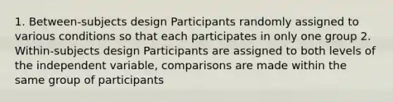 1. Between-subjects design Participants randomly assigned to various conditions so that each participates in only one group 2. Within-subjects design Participants are assigned to both levels of the independent variable, comparisons are made within the same group of participants