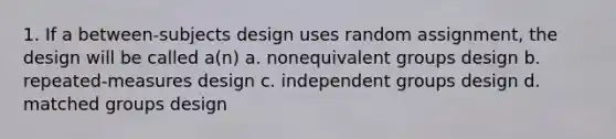 1. If a between-subjects design uses random assignment, the design will be called a(n) a. nonequivalent groups design b. repeated-measures design c. independent groups design d. matched groups design