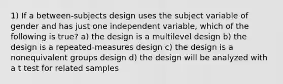 1) If a between-subjects design uses the subject variable of gender and has just one independent variable, which of the following is true? a) the design is a multilevel design b) the design is a repeated-measures design c) the design is a nonequivalent groups design d) the design will be analyzed with a t test for related samples