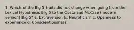 1. Which of the Big 5 traits did not change when going from the Lexical Hypothesis Big 5 to the Costa and McCrae (modern version) Big 5? a. Extraversion b. Neuroticism c. Openness to experience d. Conscientiousness