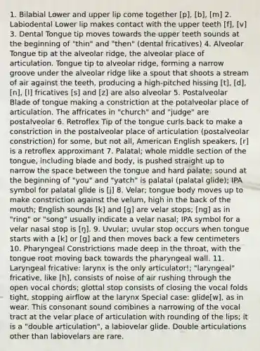 1. Bilabial Lower and upper lip come together [p], [b], [m] 2. Labiodental Lower lip makes contact with the upper teeth [f], [v] 3. Dental Tongue tip moves towards the upper teeth sounds at the beginning of "thin" and "then" (dental fricatives) 4. Alveolar Tongue tip at the alveolar ridge, the alveolar place of articulation. Tongue tip to alveolar ridge, forming a narrow groove under the alveolar ridge like a spout that shoots a stream of air against the teeth, producing a high-pitched hissing [t], [d], [n], [l] fricatives [s] and [z] are also alveolar 5. Postalveolar Blade of tongue making a constriction at the potalveolar place of articulation. The affricates in "church" and "judge" are postalveolar 6. Retroflex Tip of the tongue curls back to make a constriction in the postalveolar place of articulation (postalveolar constriction) for some, but not all, American English speakers, [r] is a retroflex approximant 7. Palatal; whole middle section of the tongue, including blade and body, is pushed straight up to narrow the space between the tongue and hard palate; sound at the beginning of "you" and "yatch" is palatal (palatal glide); IPA symbol for palatal glide is [j] 8. Velar; tongue body moves up to make constriction against the velum, high in the back of the mouth; English sounds [k] and [g] are velar stops; [ng] as in "ring" or "song" usually indicate a velar nasal; IPA symbol for a velar nasal stop is [ŋ]. 9. Uvular; uvular stop occurs when tongue starts with a [k] or [g] and then moves back a few centimeters 10. Pharyngeal Constrictions made deep in the throat, with the tongue root moving back towards the pharyngeal wall. 11. Laryngeal fricative: larynx is the only articulator!; "laryngeal" fricative, like [h], consists of noise of air rushing through the open vocal chords; glottal stop consists of closing the vocal folds tight, stopping airflow at the larynx Special case: glide[w], as in wear. This consonant sound combines a narrowing of the vocal tract at the velar place of articulation with rounding of the lips; it is a "double articulation", a labiovelar glide. Double articulations other than labiovelars are rare.