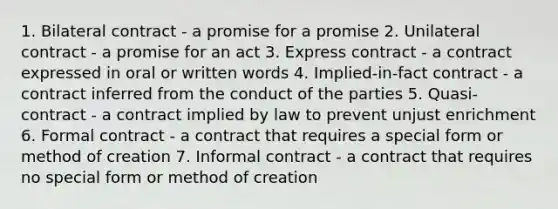 1. Bilateral contract - a promise for a promise 2. Unilateral contract - a promise for an act 3. Express contract - a contract expressed in oral or written words 4. Implied-in-fact contract - a contract inferred from the conduct of the parties 5. Quasi-contract - a contract implied by law to prevent unjust enrichment 6. Formal contract - a contract that requires a special form or method of creation 7. Informal contract - a contract that requires no special form or method of creation