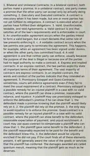 1. Bilateral and Unilateral Contracts: In a bilateral contract, both parties make a promise. In a unilateral contract, one party makes a promise that the other party can accept only by actually doing something. 2. Executory and Executed contracts: A contract is executory when it has been made, but one or more parties has not yet fulfilled its obligations. A contract is executed when all parties have fulfilled their obligations. 3. Valid, Unenforceable, Voidable, and Void Agreements: a. Valid contract is one that satisfies all of the law's requirements and is enforceable in court. b. An unenforceable agreement occurs when the parties intend to form a valid bargain, but a court declares that some rule of law prevents enforcing it. c. A voidable contract occurs when the law permits one party to terminate the agreement. This happens, for example, when an agreement has been signed under duress, or when the other party has committed fraud. d. A void agreement is one that neither party can enforce, usually because the purpose of the deal is illegal or because one of the parties had no legal authority to make a contract. 4. Express and Implied contracts: In an express contract, the two parties explicitly state all important terms of their agreement. The vast majority of contracts are express contracts. In an implied contract, the words and conduct of the parties indicate that they intended an agreement. 5. Promissory Estoppel and Quasi-Contracts: sometimes, courts will enforce agreements even if they fail to meet the usual requirement of a contract. Promissory estoppel is a possible remedy for an injured plaintiff in a case with no valid contract, where the plaintiff can show a promise, reasonable reliance, and injustice. A plaintiff may use promissory estoppel to enforce the defendant's promise if he can show that: 1. the defendant made a promise knowing that the plaintiff would likely rely on it. 2. the plaintiff did rely on the promise. 3. the only way to avoid injustice is to enforce the promise. Quasi-contract is a possible remedy for an injured plaintiff in a case with no valid contract, where the plaintiff can show benefit to the defendant, reasonable expectation of payment, and unjust enrichment. A court may use quasi-contract to compensate a plaintiff who can show that: 1. the plaintiff gave some benefit to the defendant. 2. the plaintiff reasonably expected to be paid for the benefit and the defendant knew this. 3. the defendant would be unjustly enriched if he did not pay. If the court finds all of these elements present, it will generally award the value of the goods or services that the plaintiff has conferred. The damages awarded are called quantum meruit, meaning that the plaintiff gets as much as he deserves.