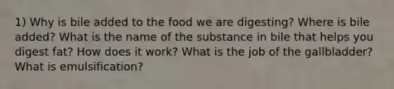 1) Why is bile added to the food we are digesting? Where is bile added? What is the name of the substance in bile that helps you digest fat? How does it work? What is the job of the gallbladder? What is emulsification?