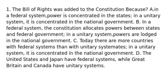 1. The Bill of Rights was added to the Constitution Because? A.in a federal system,power is concentrated in the states; in a unitary system, it is concentrated in the national government. B. In a federal system, the constitution allocates powers between states and federal government; in a unitary system,powers are lodged in the national government. C. Today there are more countries with federal systems than with unitary systemates; in a unitary system, it is concentrated in the national government. D. The United States and Japan have federal systems, while Great Britain and Canada have unitary systems.