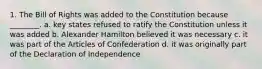 1. The Bill of Rights was added to the Constitution because ________. a. key states refused to ratify the Constitution unless it was added b. Alexander Hamilton believed it was necessary c. it was part of the Articles of Confederation d. it was originally part of the Declaration of Independence