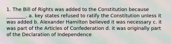 1. The Bill of Rights was added to the Constitution because ________. a. key states refused to ratify the Constitution unless it was added b. Alexander Hamilton believed it was necessary c. it was part of the Articles of Confederation d. it was originally part of the Declaration of Independence