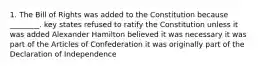 1. The Bill of Rights was added to the Constitution because ________. key states refused to ratify the Constitution unless it was added Alexander Hamilton believed it was necessary it was part of the Articles of Confederation it was originally part of the Declaration of Independence