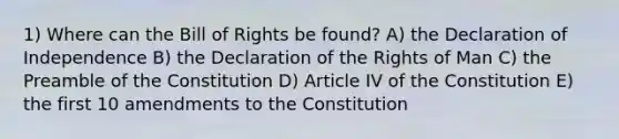 1) Where can the Bill of Rights be found? A) the Declaration of Independence B) the Declaration of the Rights of Man C) the Preamble of the Constitution D) Article IV of the Constitution E) the first 10 amendments to the Constitution