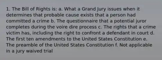 1. The Bill of Rights is: a. What a Grand Jury issues when it determines that probable cause exists that a person had committed a crime b. The questionnaire that a potential juror completes during the voire dire process c. The rights that a crime victim has, including the right to confront a defendant in court d. The first ten amendments to the United States Constitution e. The preamble of the United States Constitution f. Not applicable in a jury waived trial