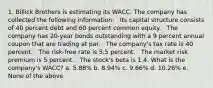 1. Billick Brothers is estimating its WACC. The company has collected the following information: · Its capital structure consists of 40 percent debt and 60 percent common equity. · The company has 20-year bonds outstanding with a 9 percent annual coupon that are trading at par. · The company's tax rate is 40 percent. · The risk-free rate is 5.5 percent. · The market risk premium is 5 percent. · The stock's beta is 1.4. What is the company's WACC? a. 5.88% b. 8.94% c. 9.66% d. 10.26% e. None of the above