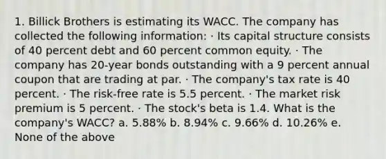 1. Billick Brothers is estimating its WACC. The company has collected the following information: · Its capital structure consists of 40 percent debt and 60 percent common equity. · The company has 20-year bonds outstanding with a 9 percent annual coupon that are trading at par. · The company's tax rate is 40 percent. · The risk-free rate is 5.5 percent. · The market risk premium is 5 percent. · The stock's beta is 1.4. What is the company's WACC? a. 5.88% b. 8.94% c. 9.66% d. 10.26% e. None of the above