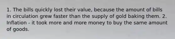 1. The bills quickly lost their value, because the amount of bills in circulation grew faster than the supply of gold baking them. 2. Inflation - it took more and more money to buy the same amount of goods.