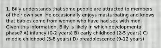 1. Billy understands that some people are attracted to members of their own sex. He occasionally enjoys masturbating and knows that babies come from women who have had sex with men. Given this information, Billy is likely in which developmental phase? A) infancy (0-2 years) B) early childhood (2-5 years) C) middle childhood (5-8 years) D) preadolescence (9-12 years)