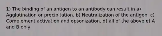 1) The binding of an antigen to an antibody can result in a) Agglutination or precipitation. b) Neutralization of the antigen. c) Complement activation and opsonization. d) all of the above e) A and B only