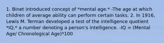 1. Binet introduced concept of *mental age.* -The age at which children of average ability can perform certain tasks. 2. In 1916, Lewis M. Terman developed a test of the intelligence quotient *IQ,* a number denoting a person's intelligence. -IQ = (Mental Age/ Chronological Age)*100