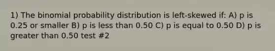 1) <a href='https://www.questionai.com/knowledge/kCdwIax7FU-the-binomial' class='anchor-knowledge'>the binomial</a> probability distribution is left-skewed if: A) p is 0.25 or smaller B) p is <a href='https://www.questionai.com/knowledge/k7BtlYpAMX-less-than' class='anchor-knowledge'>less than</a> 0.50 C) p is equal to 0.50 D) p is <a href='https://www.questionai.com/knowledge/ktgHnBD4o3-greater-than' class='anchor-knowledge'>greater than</a> 0.50 test #2