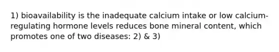 1) bioavailability is the inadequate calcium intake or low calcium-regulating hormone levels reduces bone mineral content, which promotes one of two diseases: 2) & 3)