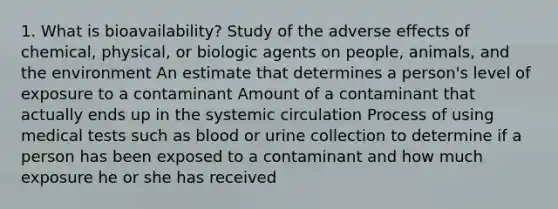 1. What is bioavailability? Study of the adverse effects of chemical, physical, or biologic agents on people, animals, and the environment An estimate that determines a person's level of exposure to a contaminant Amount of a contaminant that actually ends up in the systemic circulation Process of using medical tests such as blood or urine collection to determine if a person has been exposed to a contaminant and how much exposure he or she has received